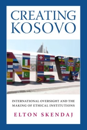 Creating Kosovo: International Oversight and the Making of Ethical Institutions by Elton Skendaj