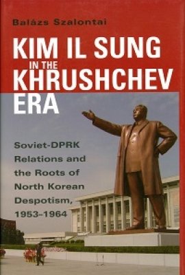 Kim Il Sung in the Khrushchev Era: Soviet-DPRK Relations and the Roots of North Korean Despotism, 1953-1964 by Balázs Szalontai