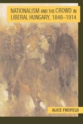 Nationalism and the Crowd in Liberal Hungary, 1848-1914 by Alice Freifeld