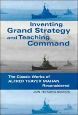 Inventing Grand Strategy and Teaching Command: The Classic Works of Alfred Thayer Mahan Reconsidered