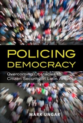 Policing Democracy:  Overcoming Obstacles to Citizen Security in Latin America by Mark Ungar